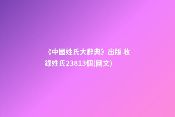 《中國姓氏大辭典》出版 收錄姓氏23813個(圖文)